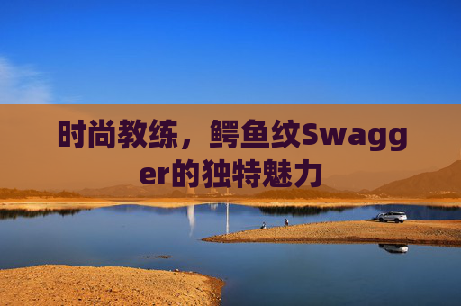 时尚教练，鳄鱼纹Swagger的独特魅力